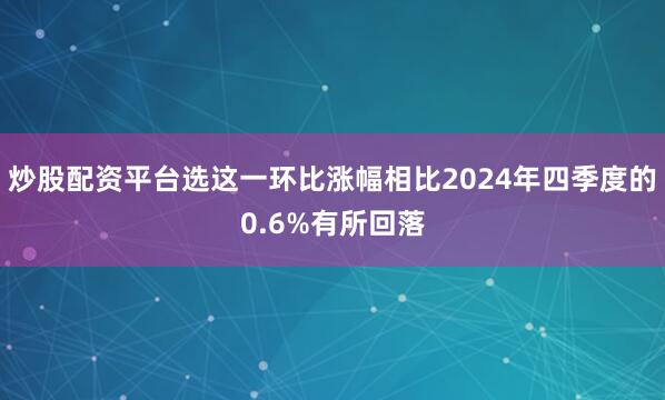 炒股配资平台选这一环比涨幅相比2024年四季度的0.6%有所回落