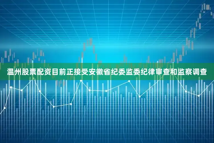 温州股票配资目前正接受安徽省纪委监委纪律审查和监察调查