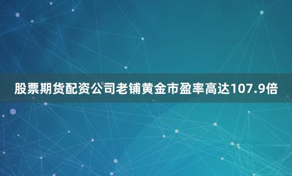 股票期货配资公司老铺黄金市盈率高达107.9倍