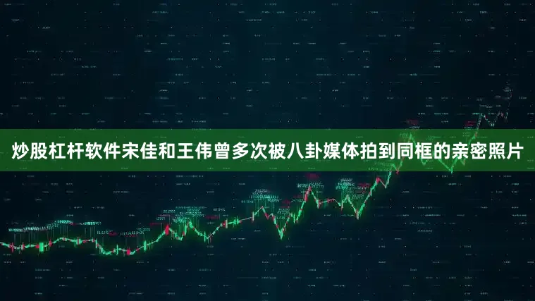 炒股杠杆软件宋佳和王伟曾多次被八卦媒体拍到同框的亲密照片