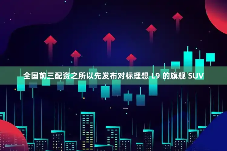 全国前三配资之所以先发布对标理想 L9 的旗舰 SUV